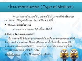 จาแนก Method ใน Java ได้ 2 ประเภท ได้แก่ Method ที่สร้างขึ้นมาเอง
และ Method ที่มีอยู่แล้ว ซึ่งแต่ละประเภทมีลักษณะดังนี้
• Method ที่สร้างขึ้นมาเอง
สามารถจาแนก method ที่สร้างขึ้งเอง ได้ดังนี้
1. Method ไม่รับค่าและไม่ส่งค่า
เป็น method ที่ไม่มีตัวแปร parameter ดังนั้นภายใน body ของ method ชนิดนี้
จึงประกอบด้วย statement ที่ต้องการให้ทางานเท่านั้น ซึ่งหน้าชื่อเมธอดจะมีคาว่า
void และภายในเมธอดจะไม่มีคาว่า return ขอยกตัวอย่างโปรแกรมง่ายๆ ที่ไม่มี
ความซับซ้อนเพื่อง่ายต่อความเข้าใจดังนี้
ตัวอย่างโปรแกรม : การเรียกใช้ method ในการขีดเส้น
ประเภทของเมธอด ( Type of Method )
 