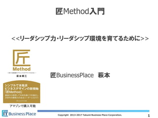 Copyright 2013-2017 Takumi Business Place Corporation.
匠Method入門
<<リーダシップ力・リーダシップ環境を育てるために>>
匠BusinessPlace 萩本
1
アマゾンで購入可能
 