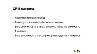CRM система
- Хранится история заказов
- Фиксируются взаимодействия с клиентом
- Есть аналитика по этапам воронки, известна стоимость
1 клиента
- Есть возможность классификации продуктов и клиентов
 