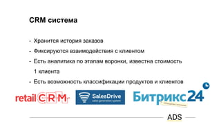 CRM система
- Хранится история заказов
- Фиксируются взаимодействия с клиентом
- Есть аналитика по этапам воронки, известна стоимость
1 клиента
- Есть возможность классификации продуктов и клиентов
 