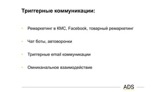 Триггерные коммуникации:
• Ремаркетинг в КМС, Facebook, товарный ремаркетинг
• Чат боты, автоворонки
• Триггерные email коммуникации
• Омниканальное взаимодействие
 