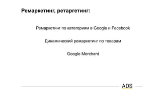 Ремаркетинг, ретаргетинг:
Ремаркетинг по категориям в Google и Facebook
Динамический ремаркетинг по товарам
Google Merchant
 