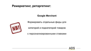 Ремаркетинг, ретаргетинг:
Google Merchant
Формировать отдельные фиды для
категорий и подкатегорий товаров
с персонализированными ставками
 