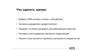 Что сделать завтра:
• Выбрать CRM систему и начать с ней работать
• Настроить ремаркетинг, google merchant
• Подумать что можно допродать уже действующим клиентам
• Составить план внедрение триггерных коммуникаций
• Описать точки контакта и прописать улучшения по каждой из них
 