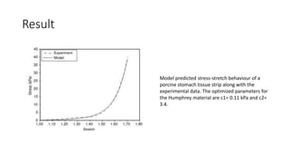 Result
Model predicted stress-stretch behaviour of a
porcine stomach tissue strip along with the
experimental data. The optimized parameters for
the Humphrey material are c1= 0.11 kPa and c2=
3.4.