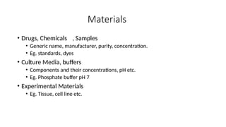 Materials
• Drugs, Chemicals , Samples
• Generic name, manufacturer, purity, concentration.
• Eg. standards, dyes
• Culture Media, buffers
• Components and their concentrations, pH etc.
• Eg. Phosphate buffer pH 7
• Experimental Materials
• Eg. Tissue, cell line etc.
 