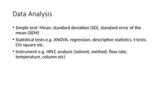 Data Analysis
• Simple test- Mean, standard deviation (SD), standard error of the
mean (SEM)
• Statistical tests e.g. ANOVA, regression, descriptive statistics, t-tests,
Chi square etc.
• Instrument e.g. HPLC analysis (solvent, method, flow rate,
temperature, column etc)
 