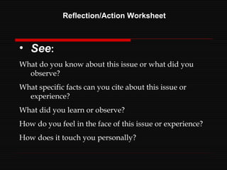 Reflection/Action Worksheet See : What do you know about this issue or what did you observe? What specific facts can you cite about this issue or experience? What did you learn or observe? How do you feel in the face of this issue or experience? How does it touch you personally? 