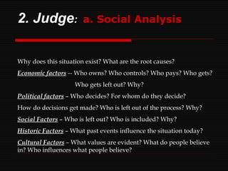 2. Judge :  a. Social Analysis Why does this situation exist? What are the root causes? Economic factors   -- Who owns? Who controls? Who pays? Who gets? Who gets left out? Why? Political factors   – Who decides? For whom do they decide? How do decisions get made? Who is left out of the process? Why? Social Factors   – Who is left out? Who is included? Why? Historic Factors   – What past events influence the situation today? Cultural Factors   – What values are evident? What do people believe in? Who influences what people believe? 