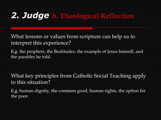 2. Judge   b. Theological Reflection What lessons or values from scripture can help us to interpret this experience? E.g . the prophets, the Beatitudes, the example of Jesus himself, and the parables he told. What key principles from Catholic Social Teaching apply to this situation? E.g.  human dignity, the common good, human rights, the option for the poor. 