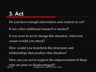 081107 prepared by: Joan Christi S. Trocio 3. Act Do you have enough information and analysis to act? If not, what additional research is needed? If you were to act to change this situation, what root causes would you attack? How would you transform the structures and relationships that produce this situation? How can you act to support the empowerment of those who are poor or disadvantaged? 
