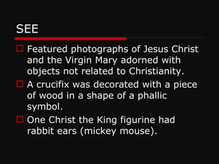 SEE Featured photographs of Jesus Christ and the Virgin Mary adorned with objects not related to Christianity. A crucifix was decorated with a piece of wood in a shape of a phallic symbol. One Christ the King figurine had rabbit ears (mickey mouse). 