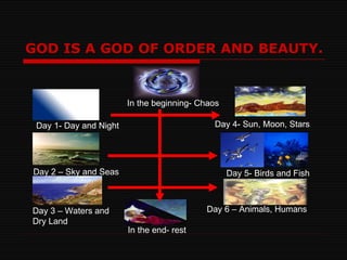 GOD IS A GOD OF ORDER AND BEAUTY. In the beginning- Chaos Day 1- Day and Night Day 2 – Sky and Seas Day 3 – Waters and  Dry Land Day 4- Sun, Moon, Stars Day 5- Birds and Fish Day 6 – Animals, Humans In the end- rest 