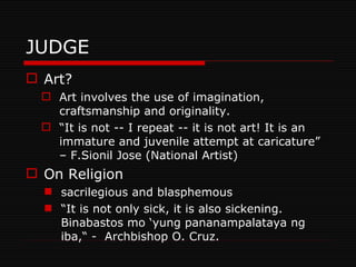 JUDGE Art? Art involves the use of imagination, craftsmanship and originality. “ It is not -- I repeat -- it is not art! It is an immature and juvenile attempt at caricature” – F.Sionil Jose (National Artist)  On Religion sacrilegious and blasphemous “ It is not only sick, it is also sickening. Binabastos mo ‘yung pananampalataya ng iba,“ -  Archbishop O. Cruz. 