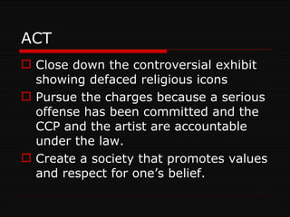 ACT Close down the controversial exhibit showing defaced religious icons Pursue the charges because a serious offense has been committed and the CCP and the artist are accountable under the law. Create a society that promotes values and respect for one’s belief. 