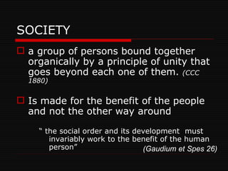 SOCIETY a group of persons bound together organically by a principle of unity that goes beyond each one of them.  (CCC 1880) Is made for the benefit of the people and not the other way around “  the social order and its development  must invariably work to the benefit of the human person” (Gaudium et Spes 26) 