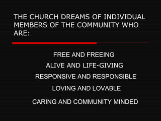 THE CHURCH DREAMS OF INDIVIDUAL MEMBERS OF THE COMMUNITY WHO ARE: ALIVE AND LIFE-GIVING FREE AND FREEING RESPONSIVE AND RESPONSIBLE LOVING AND LOVABLE CARING AND COMMUNITY MINDED 