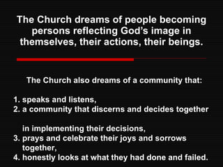 The Church dreams of people becoming persons reflecting God’s image in themselves, their actions, their beings. The Church also dreams of a community that: 1. speaks and listens, 2. a community that discerns and decides together  in implementing their decisions, 3. prays and celebrate their joys and sorrows  together, 4. honestly looks at what they had done and failed. 