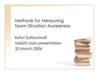 Methods for Measuring Team Situation Awareness Ketut Sulistyawati M6603 class presentation 22 March 2006 