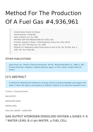 2 Claims, 3 Drawing Sheets
GAS OUTPUT
DISSOLVED GASES
WATER LEVEL
FUEL CELL WATER - CAPACITOR
Method For The Production
Of A Fuel Gas #4,936,961
United States Patent 115 Meyer
Patent Number: 4,936,961
Date of Patent: Jun. 26, 1990
METHOD FOR THE PRODUCTION OF A FUEL GAS
Inventor: Stanley A, Meyer, 3792 Broadway, Grove City, Ohio 43123
Appl. No.: 207,730 Filed: Jun, 16, 1988
Related U.S. Application Data Continuation-in-part of Ser. No. 81,859, Aug. 5,
1987, Pat. No. 4,826,581.
OTHER PUBLICATIONS
Julius Grant, ed., Hachh’s Chemical Dictionary, 4th ed., McGraw-Hill Book Co., 1969, p. 282.
Primary Examiner—Stephen J. Kalafut Attorney, Agent, or Firm—Porter, Wright, Morris &
Arthur :
[57] ABSTRACT
A method for obtaining the release of a fuel gas mixture including hydrogen and oxygen from
water in which the water is processed as a dielectric medium in an electrical resonant circuit.
GAS OUTPUT HYDROGEN DISSOLVED OXYGEN a GASES © 6
° WATER LEVEL B cl qin WATER. y FUEL CELL
 