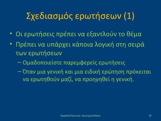 Σχεδιασμός ερωτήσεων (1)
• Οι ερωτήσεις πρέπει να εξαντλούν το θέμα
• Πρέπει να υπάρχει κάποια λογική στη σειρά
των ερωτήσεων
– Ομαδοποιείστε παρεμφερείς ερωτήσεις
– Όταν μια γενική και μια ειδική ερώτηση πρόκειται
να ερωτηθούν μαζί, να προηγηθεί η γενική.
Εργαλεία Έρευνας- Ερωτηματολόγιο 18
 