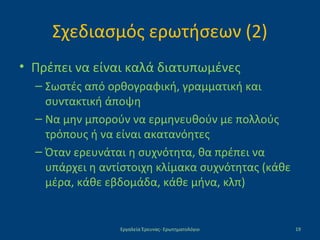 Σχεδιασμός ερωτήσεων (2)
• Πρέπει να είναι καλά διατυπωμένες
– Σωστές από ορθογραφική, γραμματική και
συντακτική άποψη
– Να μην μπορούν να ερμηνευθούν με πολλούς
τρόπους ή να είναι ακατανόητες
– Όταν ερευνάται η συχνότητα, θα πρέπει να
υπάρχει η αντίστοιχη κλίμακα συχνότητας (κάθε
μέρα, κάθε εβδομάδα, κάθε μήνα, κλπ)
Εργαλεία Έρευνας- Ερωτηματολόγιο 19
 