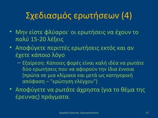 Σχεδιασμός ερωτήσεων (4)
• Μην είστε φλύαροι· οι ερωτήσεις να έχουν το
πολύ 15-20 λέξεις
• Αποφύγετε περιττές ερωτήσεις εκτός και αν
έχετε κάποιο λόγο
– Εξαίρεση: Κάποιες φορές είναι καλή ιδέα να ρωτάτε
δύο ερωτήσεις που να αφορούν την ίδια έννοια
(πρώτα σε μια κλίμακα και μετά ως κατηγορική
απόφαση – "ερώτηση ελέγχου")
• Αποφύγετε να ρωτάτε άχρηστα (για το θέμα της
έρευνας) πράγματα.
Εργαλεία Έρευνας- Ερωτηματολόγιο 21
 