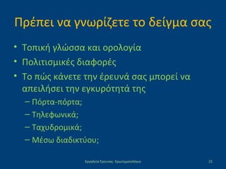 Πρέπει να γνωρίζετε το δείγμα σας
• Τοπική γλώσσα και ορολογία
• Πολιτισμικές διαφορές
• Το πώς κάνετε την έρευνά σας μπορεί να
απειλήσει την εγκυρότητά της
– Πόρτα-πόρτα;
– Τηλεφωνικά;
– Ταχυδρομικά;
– Μέσω διαδικτύου;
Εργαλεία Έρευνας- Ερωτηματολόγιο 22
 