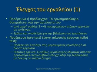 Έλεγχος του εργαλείου (1)
• Προέρευνα ή προέλεγχος: Το ερωτηματολόγιο
δοκιμάζεται για την αρτιότητα του
– από μικρή ομάδα (3 – 4) πεπειραμένων ατόμων σχετικών
με το δείγμα
– Σχόλια και υποδείξεις για την βελτίωση των ερωτήσεων
• Προέρευνα (pre-test) έναντι πιλοτικής έρευνας (pilot
test):
– Προέρευνα: Εστιάζει στις μεμονωμένες ερωτήσεις ή σε
όλο το εργαλείο
– Πιλοτική έρευνα: Συνήθως μεγαλύτερης κλίμακας από τον
προέλεγχο & περιλαμβάνει έλεγχο όλης της διαδικασίας
με δοκιμή σε κάποιο δείγμα.
Εργαλεία Έρευνας- Ερωτηματολόγιο 23
 