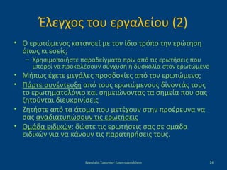 Έλεγχος του εργαλείου (2)
• Ο ερωτώμενος κατανοεί με τον ίδιο τρόπο την ερώτηση
όπως κι εσείς;
– Χρησιμοποιήστε παραδείγματα πριν από τις ερωτήσεις που
μπορεί να προκαλέσουν σύγχυση ή δυσκολία στον ερωτώμενο
• Μήπως έχετε μεγάλες προσδοκίες από τον ερωτώμενο;
• Πάρτε συνέντευξη από τους ερωτώμενους δίνοντάς τους
το ερωτηματολόγιο και σημειώνοντας τα σημεία που σας
ζητούνται διευκρινίσεις
• Ζητήστε από τα άτομα που μετέχουν στην προέρευνα να
σας αναδιατυπώσουν τις ερωτήσεις
• Ομάδα ειδικών: δώστε τις ερωτήσεις σας σε ομάδα
ειδικών για να κάνουν τις παρατηρήσεις τους.
Εργαλεία Έρευνας- Ερωτηματολόγιο 24
 