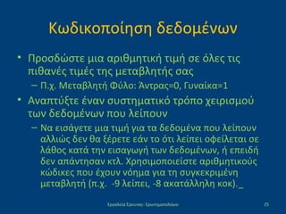 Κωδικοποίηση δεδομένων
• Προσδώστε μια αριθμητική τιμή σε όλες τις
πιθανές τιμές της μεταβλητής σας
– Π.χ. Μεταβλητή Φύλο: Άντρας=0, Γυναίκα=1
• Αναπτύξτε έναν συστηματικό τρόπο χειρισμού
των δεδομένων που λείπουν
– Να εισάγετε μια τιμή για τα δεδομένα που λείπουν
αλλιώς δεν θα ξέρετε εάν το ότι λείπει οφείλεται σε
λάθος κατά την εισαγωγή των δεδομένων, ή επειδή
δεν απάντησαν κτλ. Χρησιμοποιείστε αριθμητικούς
κώδικες που έχουν νόημα για τη συγκεκριμένη
μεταβλητή (π.χ. -9 λείπει, -8 ακατάλληλη κοκ)._
Εργαλεία Έρευνας- Ερωτηματολόγιο 25
 