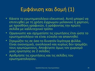 Εμφάνιση και δομή (1)
• Κάνετε το ερωτηματολόγιο ελκυστικό. Αυτό μπορεί να
επιτευχθεί με τη χρήση έγχρωμου μελανιού ή χαρτιού,
με προσθήκη γραφικών, ή γράφοντας την πρώτη
σελίδα με καλλιτεχνικό τρόπο
• Οργανώστε και σχηματίστε τις ερωτήσεις έτσι ώστε το
ερωτηματολόγιο να είναι εύκολο να απαντηθεί
• Στριμώξτε τις σε όσο το δυνατόν λιγότερα φύλλα.
Είναι οικονομικό, οικολογικό και κυρίως δεν τρομάζει
τους ερωτώμενους. Αποφύγετε όμως τον χωρισμό
μιας ερώτησης σε 2 σελίδες
• Αριθμήστε τις ερωτήσεις και τις σελίδες του
ερωτηματολογίου.
Εργαλεία Έρευνας- Ερωτηματολόγιο 26
 