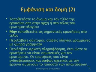 Εμφάνιση και δομή (2)
• Τοποθετήστε το όνομα και τον τίτλο της
εργασίας σας στην αρχή ή στο τέλος του
ερωτηματολογίου
• Μην τοποθετείτε τις σημαντικές ερωτήσεις στο
τέλος
• Περιλάβετε σύντομες, σαφείς οδηγίες γραμμένες
με ζωηρά γράμματα
• Περιλάβετε αρκετή πληροφόρηση, έτσι ώστε οι
ερωτήσεις να είναι σημαντικές για τον
ερωτώμενο. Οι ερωτήσεις που είναι
ενδιαφέρουσες και σαφώς σχετικές με την
έρευνα αυξάνουν το ποσοστό των απαντήσεων._
Εργαλεία Έρευνας- Ερωτηματολόγιο 27
 