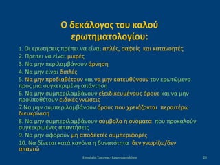 Ο δεκάλογος του καλού
ερωτηματολογίου:
1. Οι ερωτήσεις πρέπει να είναι απλές, σαφείς και κατανοητές
2. Πρέπει να είναι μικρές
3. Να μην περιλαμβάνουν άρνηση
4. Να μην είναι διπλές
5. Να μην προδιαθέτουν και να μην κατευθύνουν τον ερωτώμενο
προς μια συγκεκριμένη απάντηση
6. Να μην συμπεριλαμβάνουν εξειδικευμένους όρους και να μην
προϋποθέτουν ειδικές γνώσεις
7.Να μην συμπεριλαμβάνουν όρους που χρειάζονται περαιτέρω
διευκρίνιση
8. Να μην συμπεριλαμβάνουν σύμβολα ή ονόματα που προκαλούν
συγκεκριμένες απαντήσεις
9. Να μην αφορούν μη αποδεκτές συμπεριφορές
10. Να δίνεται κατά κανόνα η δυνατότητα δεν γνωρίζω/δεν
απαντώ
Εργαλεία Έρευνας- Ερωτηματολόγιο 28
 