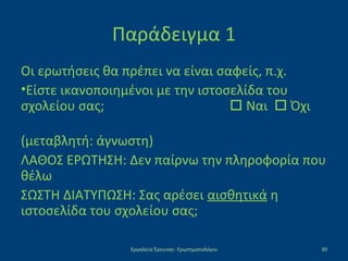 Παράδειγμα 1
Οι ερωτήσεις θα πρέπει να είναι σαφείς, π.χ.
•Είστε ικανοποιημένοι με την ιστοσελίδα του
σχολείου σας;  Ναι  Όχι
(μεταβλητή: άγνωστη)
ΛΑΘΟΣ ΕΡΩΤΗΣΗ: Δεν παίρνω την πληροφορία που
θέλω
ΣΩΣΤΗ ΔΙΑΤΥΠΩΣΗ: Σας αρέσει αισθητικά η
ιστοσελίδα του σχολείου σας;
Εργαλεία Έρευνας- Ερωτηματολόγιο 30
 