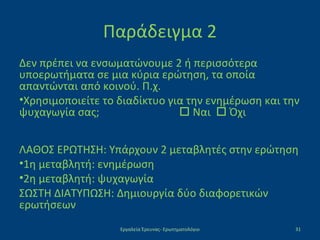 Παράδειγμα 2
Δεν πρέπει να ενσωματώνουμε 2 ή περισσότερα
υποερωτήματα σε μια κύρια ερώτηση, τα οποία
απαντώνται από κοινού. Π.χ.
•Χρησιμοποιείτε το διαδίκτυο για την ενημέρωση και την
ψυχαγωγία σας;  Ναι  Όχι
ΛΑΘΟΣ ΕΡΩΤΗΣΗ: Υπάρχουν 2 μεταβλητές στην ερώτηση
•1η μεταβλητή: ενημέρωση
•2η μεταβλητή: ψυχαγωγία
ΣΩΣΤΗ ΔΙΑΤΥΠΩΣΗ: Δημιουργία δύο διαφορετικών
ερωτήσεων
Εργαλεία Έρευνας- Ερωτηματολόγιο 31
 