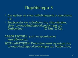 Παράδειγμα 3
• Δεν πρέπει να είναι καθοδηγητικές οι ερωτήσεις
π.χ.:
• Συμφωνείτε ότι η διάδοση της πληροφορίας
είναι το σπουδαιότερο πλεονέκτημα του
διαδικτύου;  Ναι  Όχι
ΛΑΘΟΣ ΕΡΩΤΗΣΗ: γιατί οι ερωτώμενοι
κατευθύνονται
ΣΩΣΤΗ ΔΙΑΤΥΠΩΣΗ: Ποιο είναι κατά τη γνώμη σας
το σπουδαιότερο πλεονέκτημα του διαδικτύου;
Εργαλεία Έρευνας- Ερωτηματολόγιο 32
 
