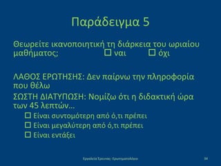 Παράδειγμα 5
Θεωρείτε ικανοποιητική τη διάρκεια του ωριαίου
μαθήματος;  ναι  όχι
ΛΑΘΟΣ ΕΡΩΤΗΣΗΣ: Δεν παίρνω την πληροφορία
που θέλω
ΣΩΣΤΗ ΔΙΑΤΥΠΩΣΗ: Νομίζω ότι η διδακτική ώρα
των 45 λεπτών…
 Είναι συντομότερη από ό,τι πρέπει
 Είναι μεγαλύτερη από ό,τι πρέπει
 Είναι εντάξει
Εργαλεία Έρευνας- Ερωτηματολόγιο 34
 