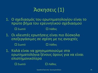 Άσκησεις (1)
1. Ο σχεδιασμός του ερωτηματολογίου είναι το
πρώτο βήμα του ερευνητικού σχεδιασμού
 Σωστό  Λάθος
1. Οι κλειστές ερωτήσεις είναι πιο δύσκολα
επεξεργάσιμες σε σχέση με τις ανοιχτές
 Σωστό  Λάθος
1. Καλά είναι να χρησιμοποιούμε στα
ερωτηματολόγια ξένους όρους για να είναι
επιστημονικότερα
 Σωστό  Λάθος
Εργαλεία Έρευνας- Ερωτηματολόγιο 36
 