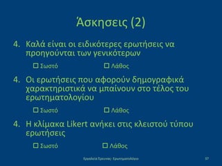 Άσκησεις (2)
4. Καλά είναι οι ειδικότερες ερωτήσεις να
προηγούνται των γενικότερων
 Σωστό  Λάθος
4. Οι ερωτήσεις που αφορούν δημογραφικά
χαρακτηριστικά να μπαίνουν στο τέλος του
ερωτηματολογίου
 Σωστό  Λάθος
4. Η κλίμακα Likert ανήκει στις κλειστού τύπου
ερωτήσεις
 Σωστό  Λάθος
Εργαλεία Έρευνας- Ερωτηματολόγιο 37
 
