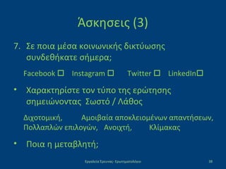 Άσκησεις (3)
7. Σε ποια μέσα κοινωνικής δικτύωσης
συνδεθήκατε σήμερα;
Facebook  Instagram  Twitter  LinkedIn
• Χαρακτηρίστε τον τύπο της ερώτησης
σημειώνοντας Σωστό / Λάθος
Διχοτομική, Αμοιβαία αποκλειομένων απαντήσεων,
Πολλαπλών επιλογών, Ανοιχτή, Κλίμακας
• Ποια η μεταβλητή;
Εργαλεία Έρευνας- Ερωτηματολόγιο 38
 
