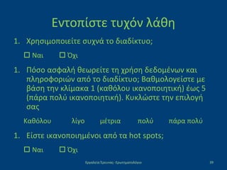 Εντοπίστε τυχόν λάθη
1. Χρησιμοποιείτε συχνά το διαδίκτυο;
 Ναι  Όχι
1. Πόσο ασφαλή θεωρείτε τη χρήση δεδομένων και
πληροφοριών από το διαδίκτυο; Βαθμολογείστε με
βάση την κλίμακα 1 (καθόλου ικανοποιητική) έως 5
(πάρα πολύ ικανοποιητική). Κυκλώστε την επιλογή
σας
Καθόλου λίγο μέτρια πολύ πάρα πολύ
1. Είστε ικανοποιημένοι από τα hot spots;
 Ναι  Όχι
Εργαλεία Έρευνας- Ερωτηματολόγιο 39
 
