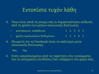 Εντοπίστε τυχόν λάθη
4. Ποια είναι κατά τη γνώμη σας οι σημαντικότεροι κίνδυνοι
από τη χρήση των μέσων κοινωνικής δικτύωσης
– ανεπάρκεια ασφάλειας 1 2 3 4 5
– χρήση προσωπικών δεδομένων 1 2 3 4 5
4. Θεωρείτε ότι το Facebook είναι το καλύτερο μέσο
κοινωνικής δικτύωσης;
Ναι Όχι
4. Είστε ικανοποιημένοι από τις ταχύτητες στις ενσύρματες
και τις ασύρματες συνδέσεις που υπάρχουν στο χώρο σας;
Εργαλεία Έρευνας- Ερωτηματολόγιο 40
 