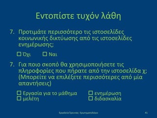 Εντοπίστε τυχόν λάθη
7. Προτιμάτε περισσότερο τις ιστοσελίδες
κοινωνικής δικτύωσης από τις ιστοσελίδες
ενημέρωσης;
 Όχι  Ναι
7. Για ποιο σκοπό θα χρησιμοποιήσετε τις
πληροφορίες που πήρατε από την ιστοσελίδα χ;
(Μπορείτε να επιλέξετε περισσότερες από μία
απαντήσεις)
 Εργασία για το μάθημα  ενημέρωση
 μελέτη  διδασκαλία
Εργαλεία Έρευνας- Ερωτηματολόγιο 41
 