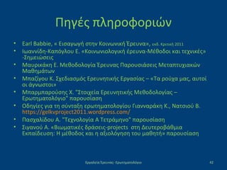 Πηγές πληροφοριών
• Earl Babbie, « Εισαγωγή στην Κοινωνική Έρευνα», εκδ. Κριτική 2011
• Ιωαννίδη-Καπόγλου Ε. «Κοινωνιολογική έρευνα-Μέθοδοι και τεχνικές»
-Σημειώσεις
• Μαυρικάκη Ε. Μεθοδολογία Έρευνας Παρουσιάσεις Μεταπτυχιακών
Μαθημάτων
• Μπαζίγου Κ. Σχεδιασμός Ερευνητικής Εργασίας – «Τα ρούχα μας, αυτοί
οι άγνωστοι»
• Μπαρμπαρούσης Χ. "Στοιχεία Ερευνητικής Μεθοδολογίας –
Ερωτηματολόγιο" παρουσίαση
• Οδηγίες για τη σύνταξη ερωτηματολογίου Γιανναράκη Κ., Νατσιού Β.
https://gelkvproject2011.wordpress.com/
• Πασχαλίδου Α. "Τεχνολογία Α Τετράμηνο" παρουσίαση
• Σιγανού A. «Βιωματικές δράσεις-projects στη Δευτεροβάθμια
Εκπαίδευση: Η μέθοδος και η αξιολόγηση του μαθητή» παρουσίαση
Εργαλεία Έρευνας- Ερωτηματολόγιο 42
 