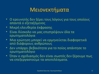 Μειονεκτήματα
• Ο ερευνητής δεν ξέρει τους λόγους για τους οποίους
απαντά ο εξεταζόμενος
• Μικρή ελευθερία έκφρασης
• Είναι δύσκολο να μας επιστρέψουν όλα τα
ερωτηματολόγια
• Μια ερώτηση μπορεί να ερμηνεύεται διαφορετικά
από διάφορους ανθρώπους
• Δεν υπάρχει βεβαιότητα για το ποίος απάντησε το
ερωτηματολόγιο
• Όταν ο σχεδιασμός δεν είναι σωστός δεν ξέρουμε πως
να επεξεργαστούμε τα αποτελέσματα.
Εργαλεία Έρευνας- Ερωτηματολόγιο 11
 