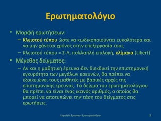 Ερωτηματολόγιο
• Μορφή ερωτήσεων:
– Κλειστού τύπου ώστε να κωδικοποιούνται ευκολότερα και
να μην χάνεται χρόνος στην επεξεργασία τους
– Κλειστού τύπου = Σ-Λ, πολλαπλή επιλογή, κλίμακα (Likert)
• Μέγεθος δείγματος:
– Αν και η μαθητική έρευνα δεν διεκδικεί την επιστημονική
εγκυρότητα των μεγάλων ερευνών, θα πρέπει να
εξοικειώνει τους μαθητές με βασικές αρχές της
επιστημονικής έρευνας. Το δείγμα του ερωτηματολόγιου
θα πρέπει να είναι ένας ικανός αριθμός, ο οποίος θα
μπορεί να αποτυπώνει την τάση του δείγματος στις
ερωτήσεις.
Εργαλεία Έρευνας- Ερωτηματολόγιο 12
 