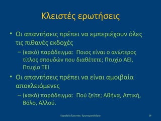 Κλειστές ερωτήσεις
• Οι απαντήσεις πρέπει να εμπεριέχουν όλες
τις πιθανές εκδοχές
– (κακό) παράδειγμα: Ποιος είναι ο ανώτερος
τίτλος σπουδών που διαθέτετε; Πτυχίο ΑΕΙ,
Πτυχίο ΤΕΙ
• Οι απαντήσεις πρέπει να είναι αμοιβαία
αποκλειόμενες
– (κακό) παράδειγμα: Πού ζείτε; Αθήνα, Αττική,
Βόλο, Αλλού.
Εργαλεία Έρευνας- Ερωτηματολόγιο 14
 