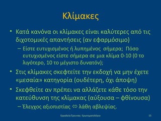Κλίμακες
• Κατά κανόνα οι κλίμακες είναι καλύτερες από τις
διχοτομικές απαντήσεις (αν εφαρμόσιμο)
– Είστε ευτυχισμένος ή λυπημένος σήμερα; Πόσο
ευτυχισμένος είστε σήμερα σε μια κλίμα 0-10 (0 το
λιγότερο, 10 το μέγιστο δυνατόν);
• Στις κλίμακες σκεφτείτε την εκδοχή να μην έχετε
«μεσαία» κατηγορία (ουδέτερη, όχι άποψη)
• Σκεφθείτε αν πρέπει να αλλάζετε κάθε τόσο την
κατεύθυνση της κλίμακας (αύξουσα – φθίνουσα)
– Έλεγχος αξιοπιστίας  λάθη αβλεψίας.
Εργαλεία Έρευνας- Ερωτηματολόγιο 15
 