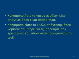 • Χρησιμοποιήστε τα «Δεν γνωρίζω» «Δεν
απαντώ» όπου είναι απαραίτητο.
• Χρησιμοποιείστε το «Άλλη απάντηση» όπου
νομίζετε ότι μπορεί να εξυπηρετήσει τον
ερωτώμενο και ειδικά στην προ-έρευνα (pro
test)
Εργαλεία Έρευνας- Ερωτηματολόγιο 16
 